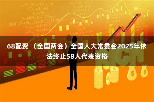 68配资 （全国两会）全国人大常委会2025年依法终止58人代表资格