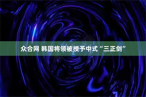 众合网 韩国将领被授予中式“三正剑”