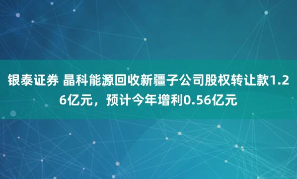 银泰证券 晶科能源回收新疆子公司股权转让款1.26亿元，预计今年增利0.56亿元